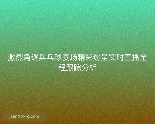 激烈角逐乒乓球赛场精彩纷呈实时直播全程跟踪分析